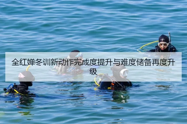 全红婵冬训新动作完成度提升与难度储备再度升级