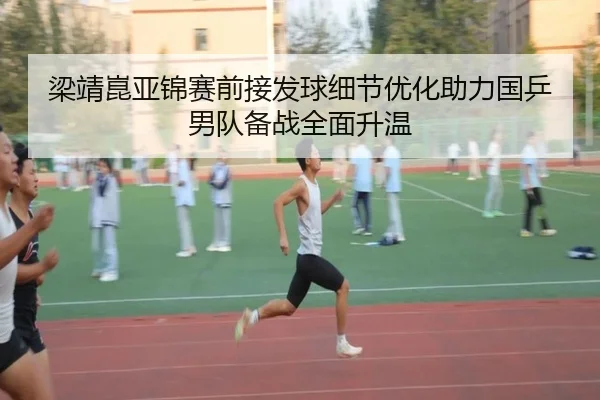 梁靖崑亚锦赛前接发球细节优化助力国乒男队备战全面升温