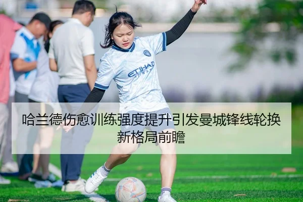 哈兰德伤愈训练强度提升引发曼城锋线轮换新格局前瞻