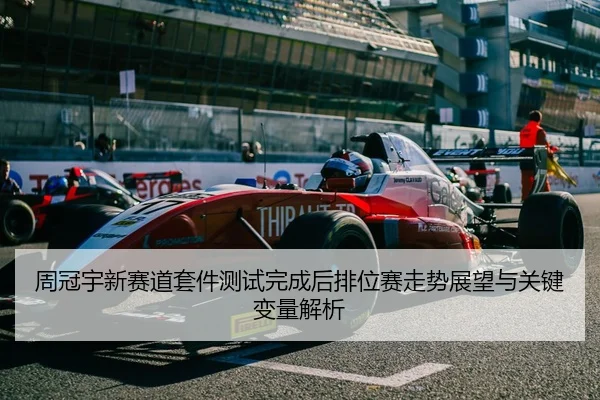 周冠宇新赛道套件测试完成后排位赛走势展望与关键变量解析
